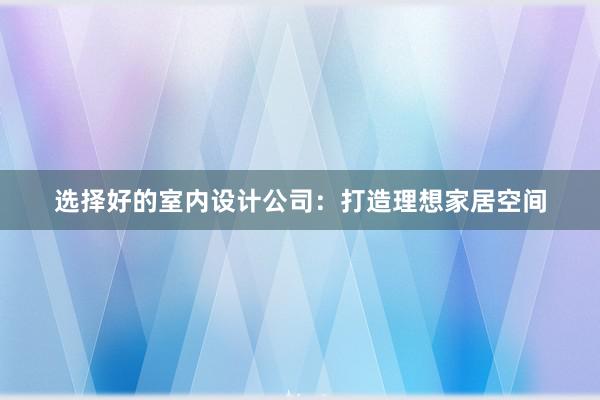 选择好的室内设计公司：打造理想家居空间